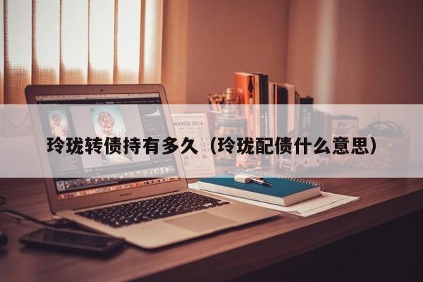 玲珑转债持有多久(玲珑配债什么意思)