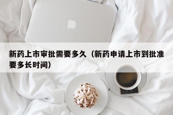 新药上市审批需要多久(新药申请上市到批准要多长时间)