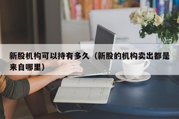 新股机构可以持有多久(新股的机构卖出都是来自哪里)