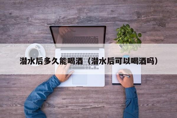 潜水后多久能喝酒(潜水后可以喝酒吗)