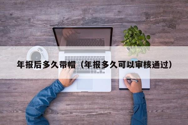 年报后多久带帽(年报多久可以审核通过)
