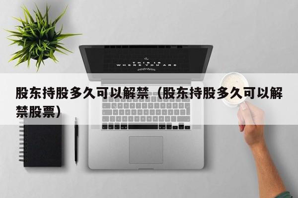 股东持股多久可以解禁(股东持股多久可以解禁股票)