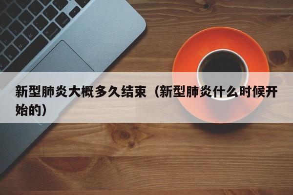 新型肺炎大概多久结束(新型肺炎什么时候开始的)